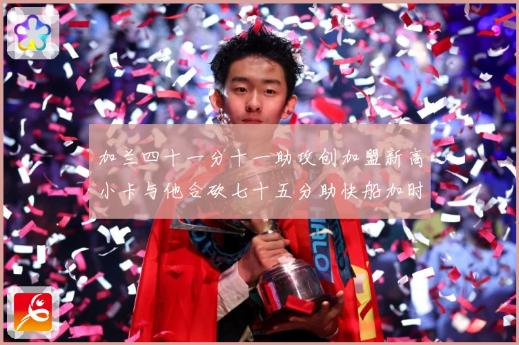 加兰四十一分十一助攻创加盟新高小卡与他合砍七十五分助快船加时赛场复盘-深度解析