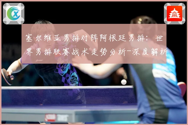 塞尔维亚男排对阵阿根廷男排：世界男排联赛战术走势分析-深度解析