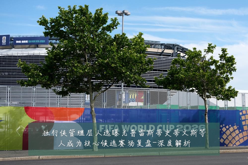 独行侠管理层人选曝光普雷斯蒂史蒂文斯等人成为核心候选赛场复盘-深度解析