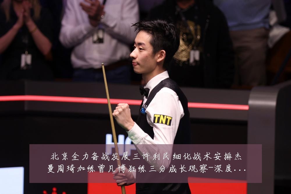 北京全力备战发展三许利民细化战术安排杰曼周琦加练曾凡博狂练三分成长观察-深度解析