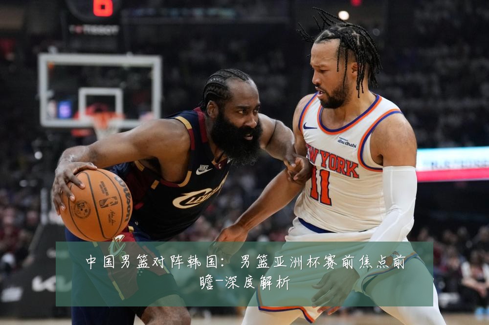 中国男篮对阵韩国：男篮亚洲杯赛前焦点前瞻-深度解析