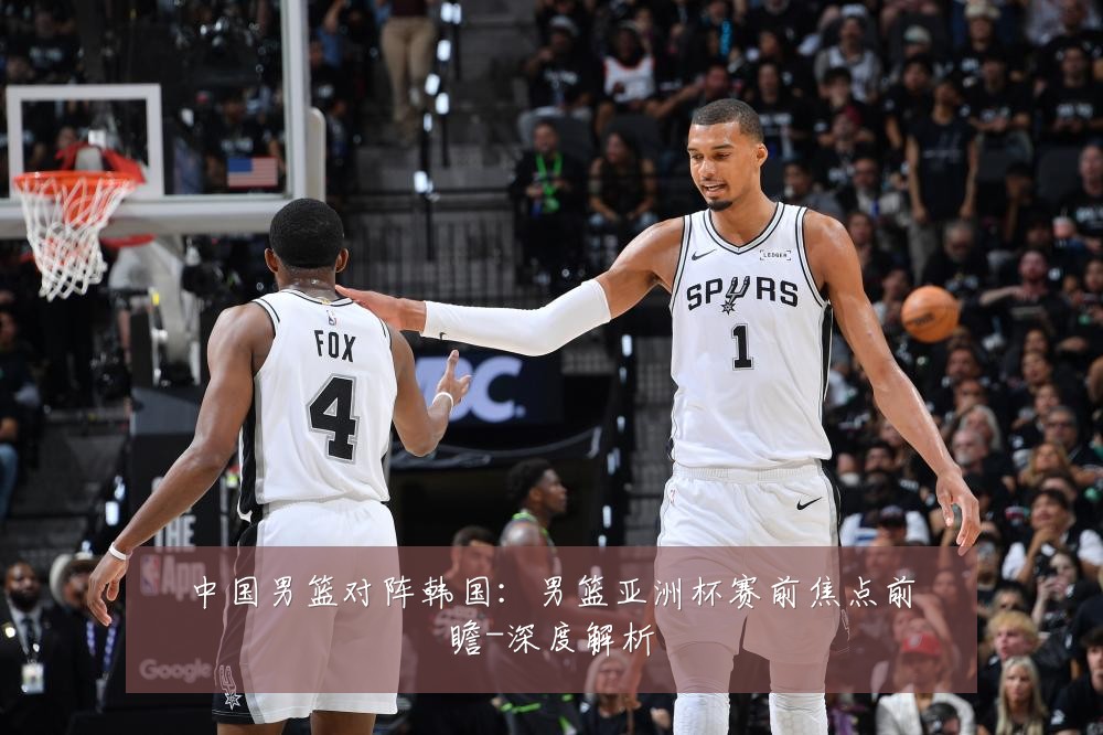 中国男篮对阵韩国：男篮亚洲杯赛前焦点前瞻-深度解析